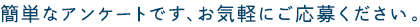 簡単なアンケートです、お気軽にご応募ください。