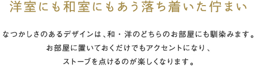 洋室にも和室にもあう落ち着いた佇まい なつかしさのあるデザインは、和・洋のどちらのお部屋にも馴染みます。お部屋に置いておくだけでもアクセントになり、ストーブを点けるのが楽しくなります。