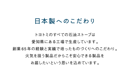 日本製へのこだわり トヨトミのすべての石油ストーブは愛知県にある工場で生産しています。創業65年の経験と実績で培ったものづくりへのこわだり。火気を扱う製品だからこそ安心できる製品をお届けしたいという思いを込めています。