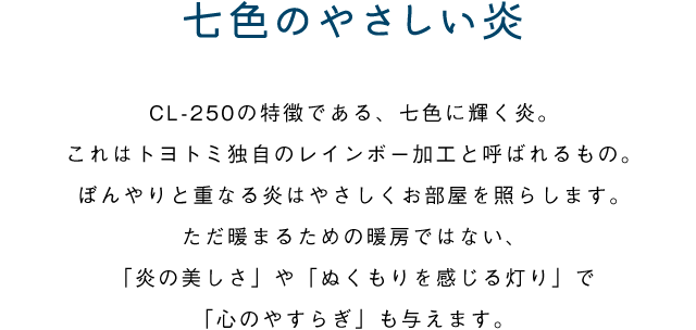 七色のやさしい炎／CL-250の特徴である、七色に輝く炎。これはトヨトミ独自のレインボー加工と呼ばれるもの。ぼんやりと重なる炎はやさしくお部屋を照らします。ただ暖まるための暖房ではない、「炎の美しさ」や「ぬくもりを感じる灯り」で「心のやすらぎ」も与えます。