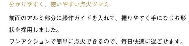 「分かりやすく、使いやすい点火ツマミ」前面のアルミ部分に操作ガイドを入れて、握りやすく手になじむ形状を採用しました。ワンアクションで簡単に点火できるので、毎日快適に過ごせます。