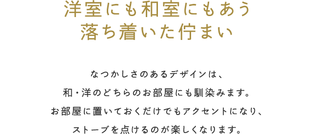 洋室にも和室にもあう落ち着いた佇まい／なつかしさのあるデザインは、和・洋のどちらのお部屋にも馴染みます。お部屋に置いておくだけでもアクセントになり、ストーブを点けるのが楽しくなります。